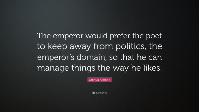 Chinua Achebe Quote: “The emperor would prefer the poet to keep away from politics, the emperor’s domain, so that he can manage things the way he likes.”