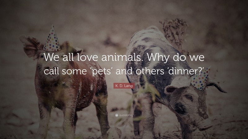 K. D. Lang Quote: “We all love animals. Why do we call some ‘pets’ and others ‘dinner?’”