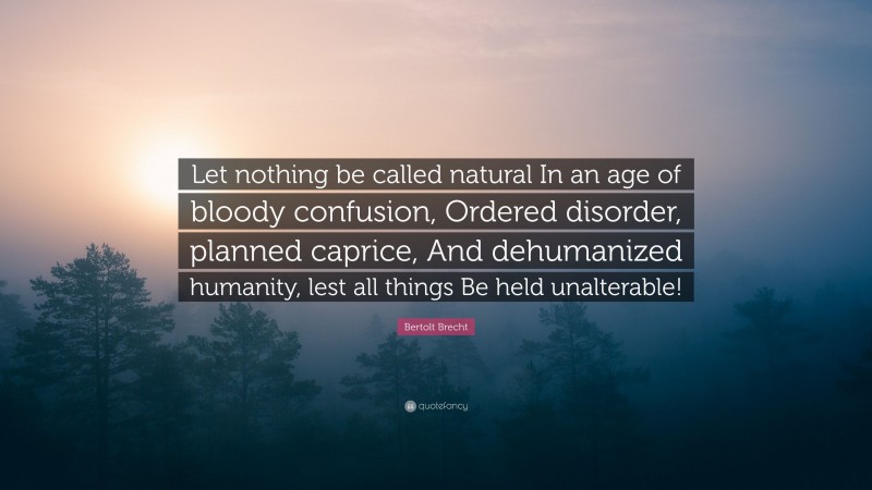 Bertolt Brecht Quote: “Let nothing be called natural In an age of bloody confusion, Ordered disorder, planned caprice, And dehumanized humanity, lest all things Be held unalterable!”