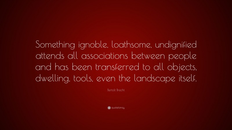 Bertolt Brecht Quote: “Something ignoble, loathsome, undignified attends all associations between people and has been transferred to all objects, dwelling, tools, even the landscape itself.”
