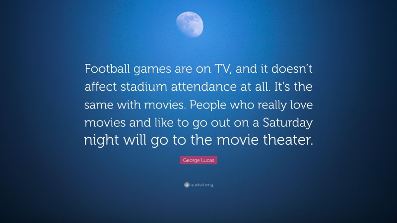 George Lucas Quote: “Football games are on TV, and it doesn’t affect stadium attendance at all. It’s the same with movies. People who really love movies and like to go out on a Saturday night will go to the movie theater.”