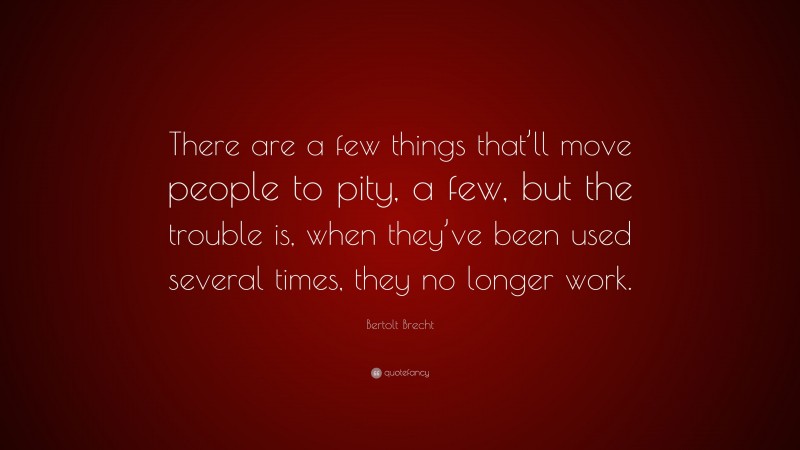 Bertolt Brecht Quote: “There are a few things that’ll move people to pity, a few, but the trouble is, when they’ve been used several times, they no longer work.”