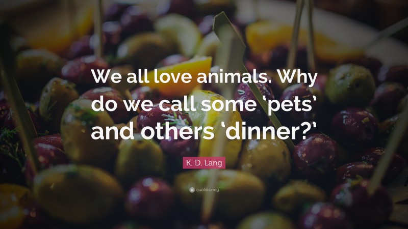 K. D. Lang Quote: “We all love animals. Why do we call some ‘pets’ and others ‘dinner?’”