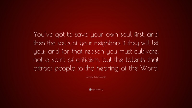 George MacDonald Quote: “You’ve got to save your own soul first, and then the souls of your neighbors if they will let you; and for that reason you must cultivate, not a spirit of criticism, but the talents that attract people to the hearing of the Word.”