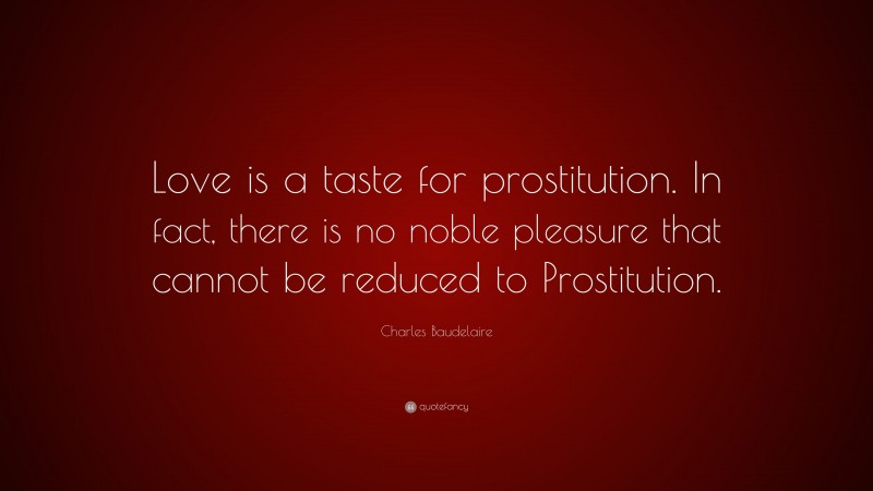 Charles Baudelaire Quote: “Love is a taste for prostitution. In fact, there is no noble pleasure that cannot be reduced to Prostitution.”