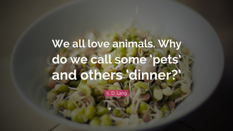 K. D. Lang Quote: “We all love animals. Why do we call some ‘pets’ and others ‘dinner?’”