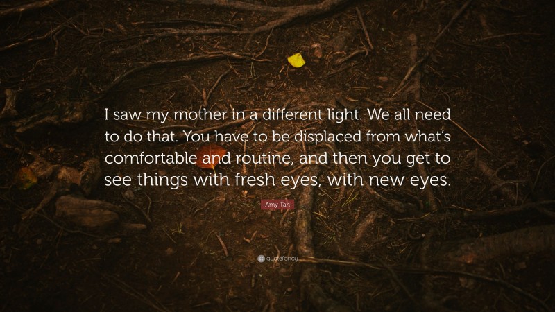 Amy Tan Quote: “I saw my mother in a different light. We all need to do that. You have to be displaced from what’s comfortable and routine, and then you get to see things with fresh eyes, with new eyes.”