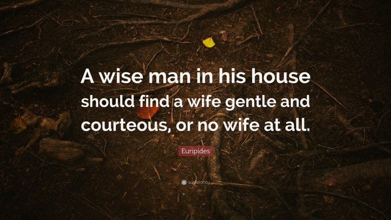 Euripides Quote: “A wise man in his house should find a wife gentle and courteous, or no wife at all.”