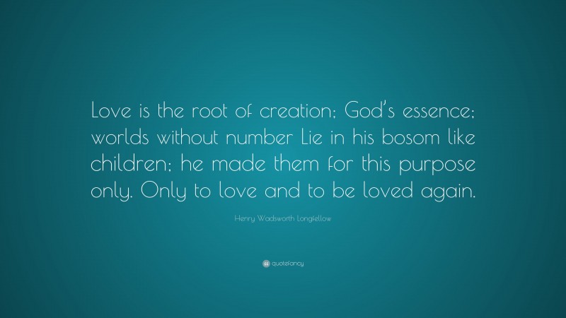 Henry Wadsworth Longfellow Quote: “Love is the root of creation; God’s essence; worlds without number Lie in his bosom like children; he made them for this purpose only. Only to love and to be loved again.”
