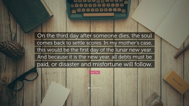 Amy Tan Quote: “On the third day after someone dies, the soul comes back to settle scores. In my mother’s case, this would be the first day of the lunar new year. And because it is the new year, all debts must be paid, or disaster and misfortune will follow.”