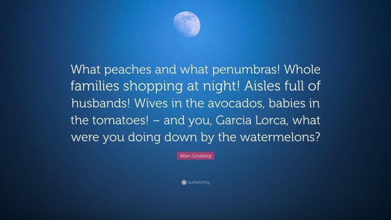 Allen Ginsberg Quote: “What peaches and what penumbras! Whole families shopping at night! Aisles full of husbands! Wives in the avocados, babies in the tomatoes! – and you, Garcia Lorca, what were you doing down by the watermelons?”