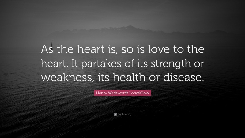 Henry Wadsworth Longfellow Quote: “As the heart is, so is love to the heart. It partakes of its strength or weakness, its health or disease.”