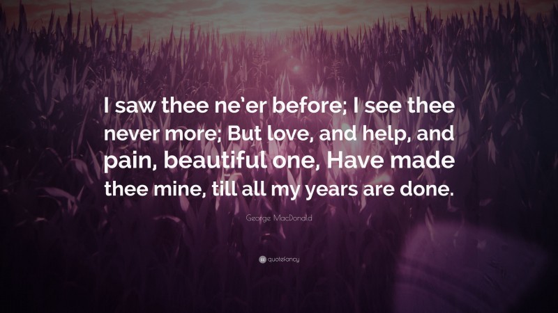 George MacDonald Quote: “I saw thee ne’er before; I see thee never more; But love, and help, and pain, beautiful one, Have made thee mine, till all my years are done.”