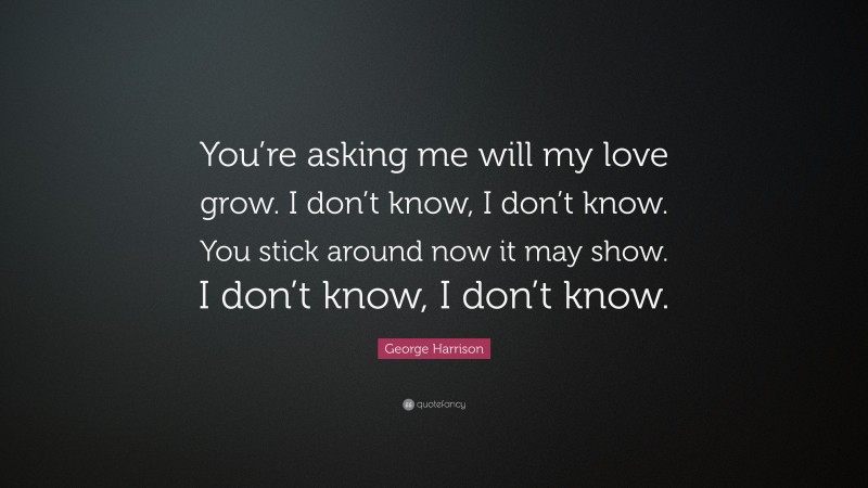 George Harrison Quote: “You’re asking me will my love grow. I don’t know, I don’t know. You stick around now it may show. I don’t know, I don’t know.”