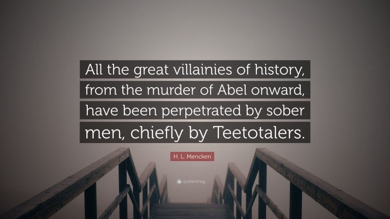 H. L. Mencken Quote: “All the great villainies of history, from the murder of Abel onward, have been perpetrated by sober men, chiefly by Teetotalers.”
