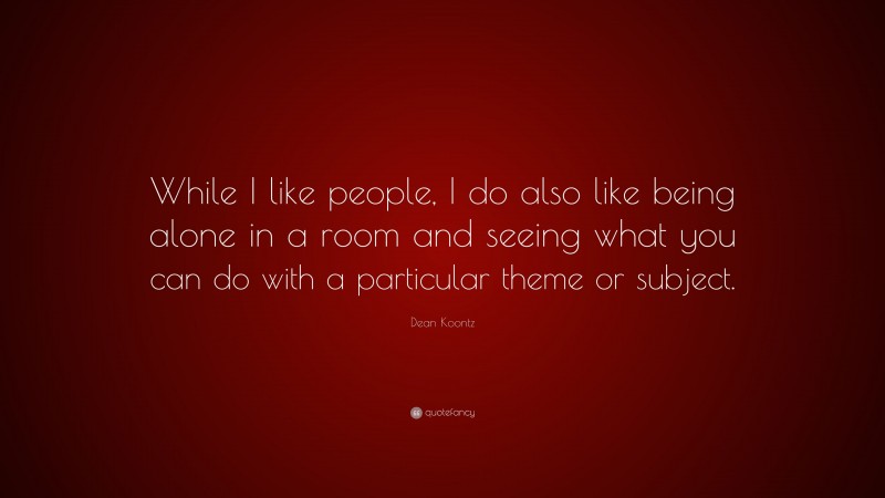 Dean Koontz Quote: “While I like people, I do also like being alone in a room and seeing what you can do with a particular theme or subject.”