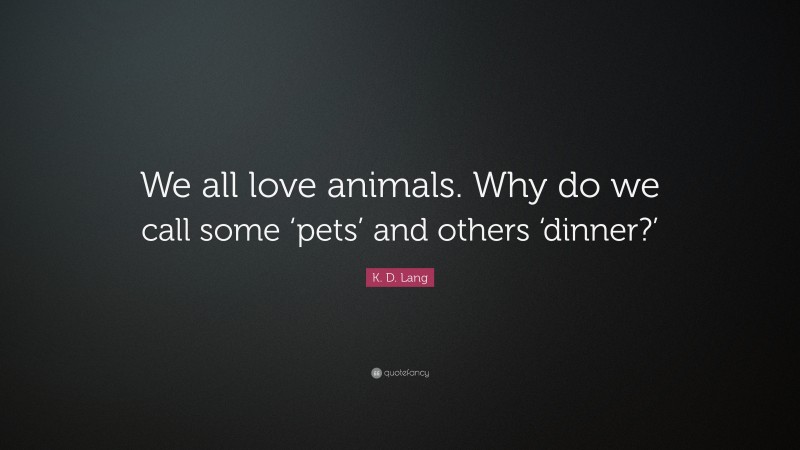 K. D. Lang Quote: “We all love animals. Why do we call some ‘pets’ and others ‘dinner?’”
