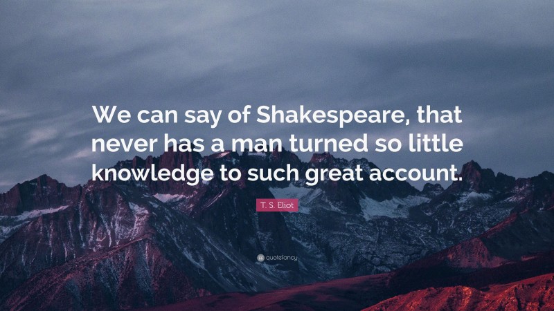 T. S. Eliot Quote: “We can say of Shakespeare, that never has a man turned so little knowledge to such great account.”