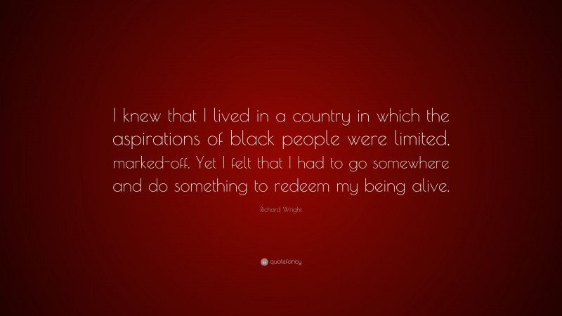 Richard Wright Quote: “I knew that I lived in a country in which the aspirations of black people were limited, marked-off. Yet I felt that I had to go somewhere and do something to redeem my being alive.”
