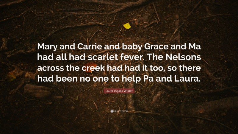 Laura Ingalls Wilder Quote: “Mary and Carrie and baby Grace and Ma had all had scarlet fever. The Nelsons across the creek had had it too, so there had been no one to help Pa and Laura.”