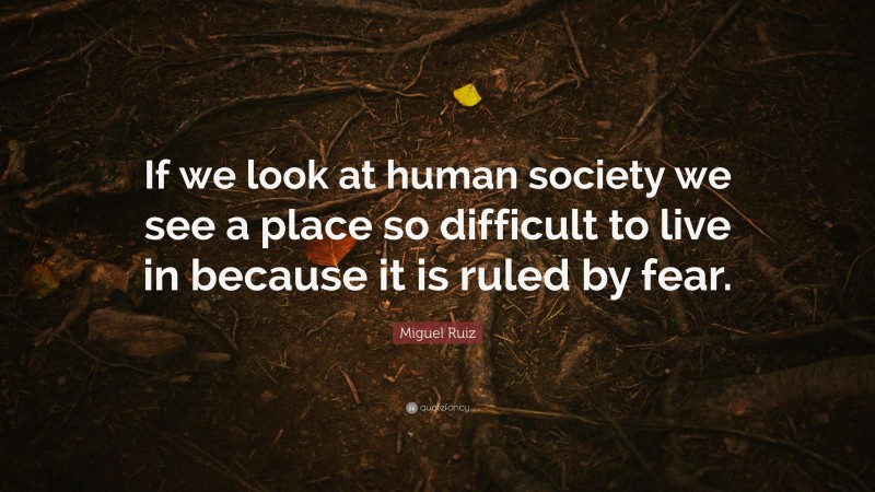 Miguel Ruiz Quote: “If we look at human society we see a place so difficult to live in because it is ruled by fear.”