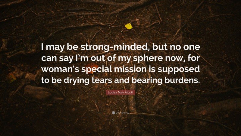 Louisa May Alcott Quote: “I may be strong-minded, but no one can say I’m out of my sphere now, for woman’s special mission is supposed to be drying tears and bearing burdens.”