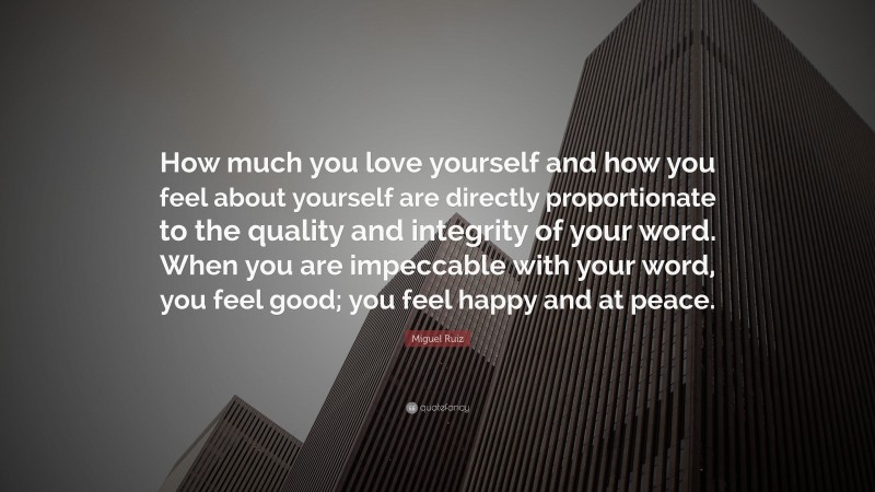 Miguel Ruiz Quote: “How much you love yourself and how you feel about yourself are directly proportionate to the quality and integrity of your word. When you are impeccable with your word, you feel good; you feel happy and at peace.”