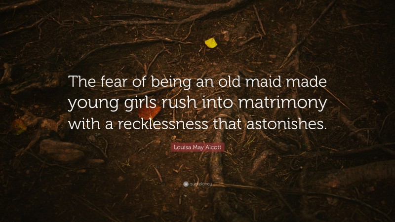 Louisa May Alcott Quote: “The fear of being an old maid made young girls rush into matrimony with a recklessness that astonishes.”