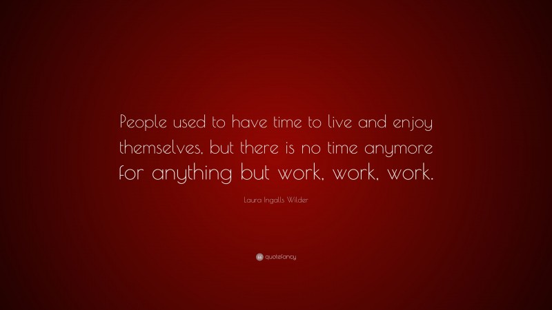 Laura Ingalls Wilder Quote: “People used to have time to live and enjoy themselves, but there is no time anymore for anything but work, work, work.”