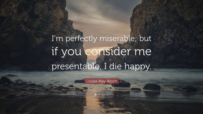 Louisa May Alcott Quote: “I’m perfectly miserable; but if you consider me presentable, I die happy.”