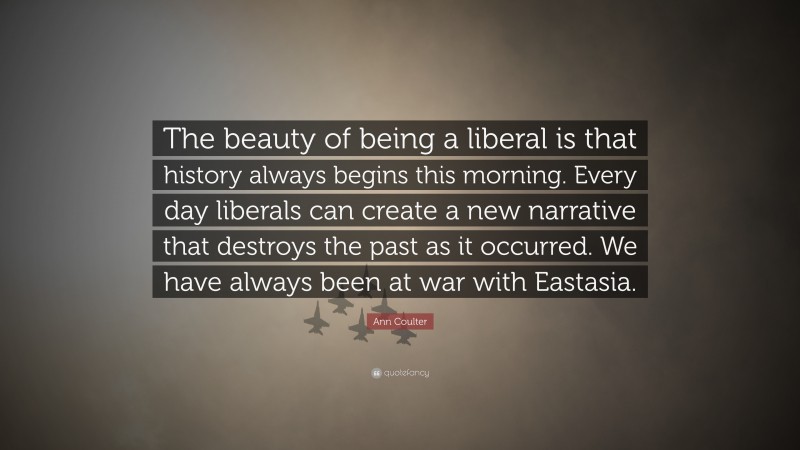Ann Coulter Quote: “The beauty of being a liberal is that history always begins this morning. Every day liberals can create a new narrative that destroys the past as it occurred. We have always been at war with Eastasia.”