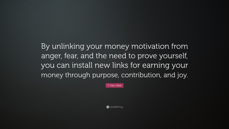 T. Harv Eker Quote: “By unlinking your money motivation from anger, fear, and the need to prove yourself, you can install new links for earning your money through purpose, contribution, and joy.”