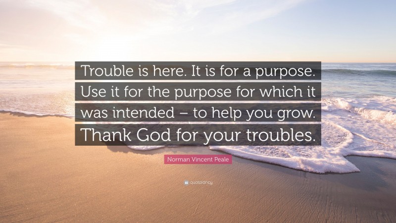 Norman Vincent Peale Quote: “Trouble is here. It is for a purpose. Use it for the purpose for which it was intended – to help you grow. Thank God for your troubles.”
