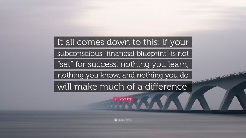 T. Harv Eker Quote: “It all comes down to this: if your subconscious “financial blueprint” is not “set” for success, nothing you learn, nothing you know, and nothing you do will make much of a difference.”