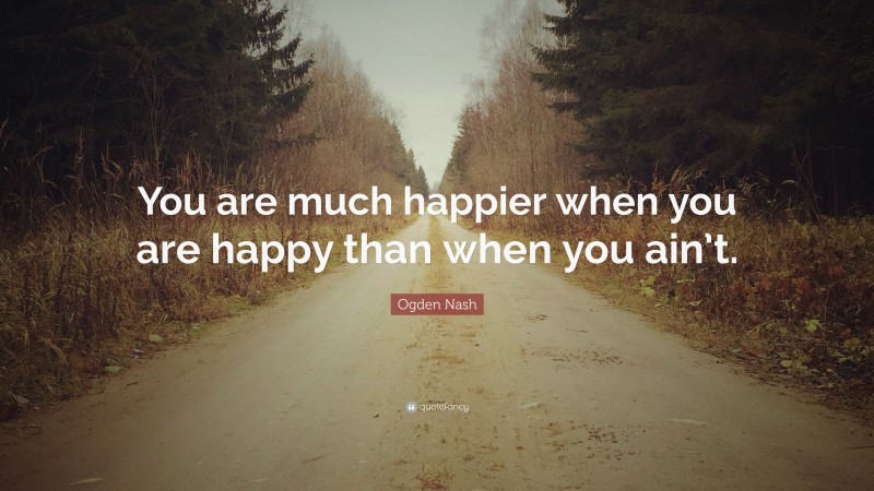 Ogden Nash Quote: “You are much happier when you are happy than when you ain’t.”