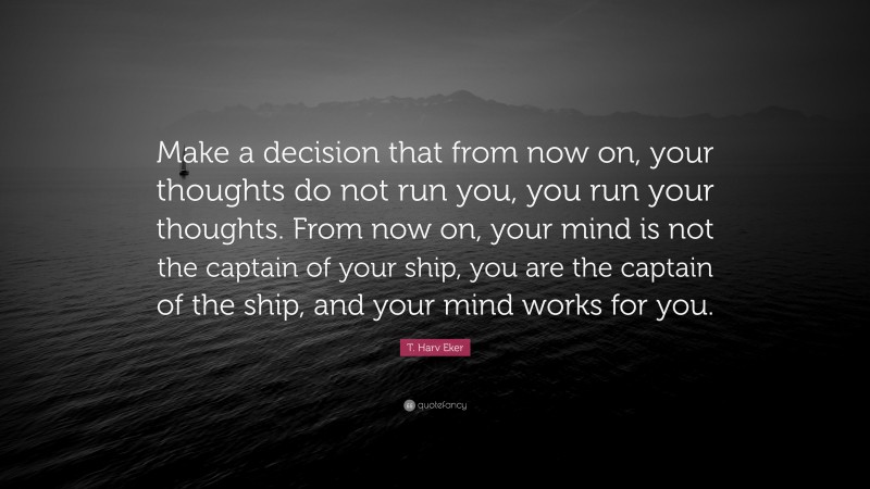 T. Harv Eker Quote: “Make a decision that from now on, your thoughts do not run you, you run your thoughts. From now on, your mind is not the captain of your ship, you are the captain of the ship, and your mind works for you.”