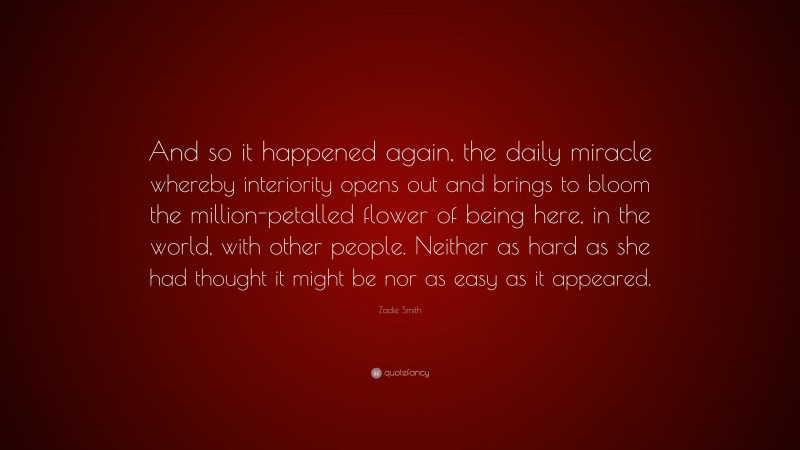 Zadie Smith Quote: “And so it happened again, the daily miracle whereby interiority opens out and brings to bloom the million-petalled flower of being here, in the world, with other people. Neither as hard as she had thought it might be nor as easy as it appeared.”