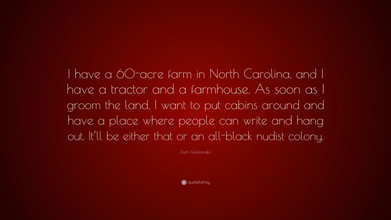 Zach Galifianakis Quote: “I have a 60-acre farm in North Carolina, and I have a tractor and a farmhouse. As soon as I groom the land, I want to put cabins around and have a place where people can write and hang out. It’ll be either that or an all-black nudist colony.”