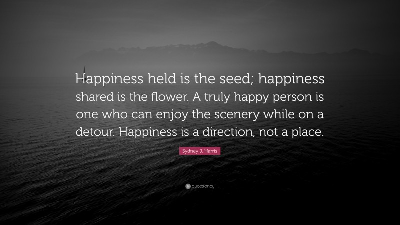 Sydney J. Harris Quote: “Happiness held is the seed; happiness shared is the flower. A truly happy person is one who can enjoy the scenery while on a detour. Happiness is a direction, not a place.”