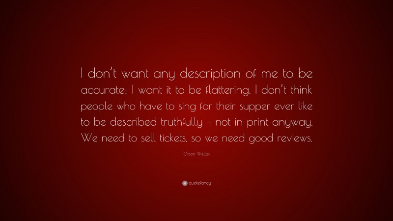 Orson Welles Quote: “I don’t want any description of me to be accurate; I want it to be flattering. I don’t think people who have to sing for their supper ever like to be described truthfully – not in print anyway. We need to sell tickets, so we need good reviews.”