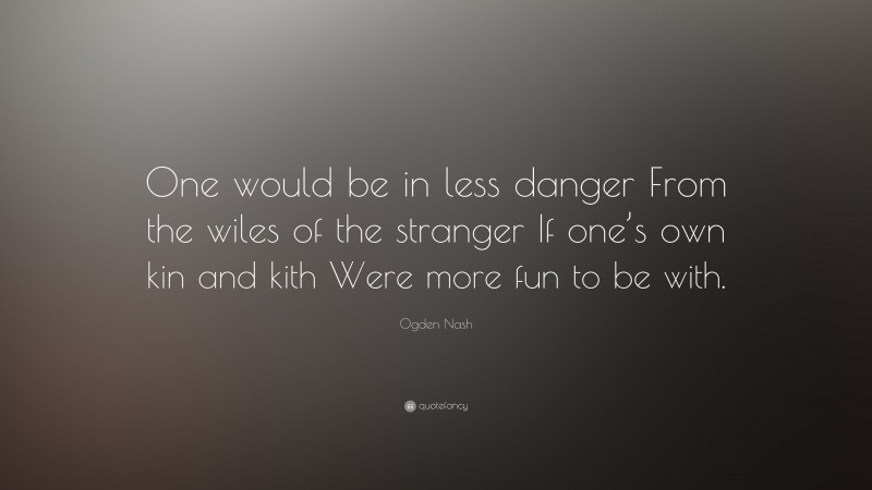 Ogden Nash Quote: “One would be in less danger From the wiles of the stranger If one’s own kin and kith Were more fun to be with.”