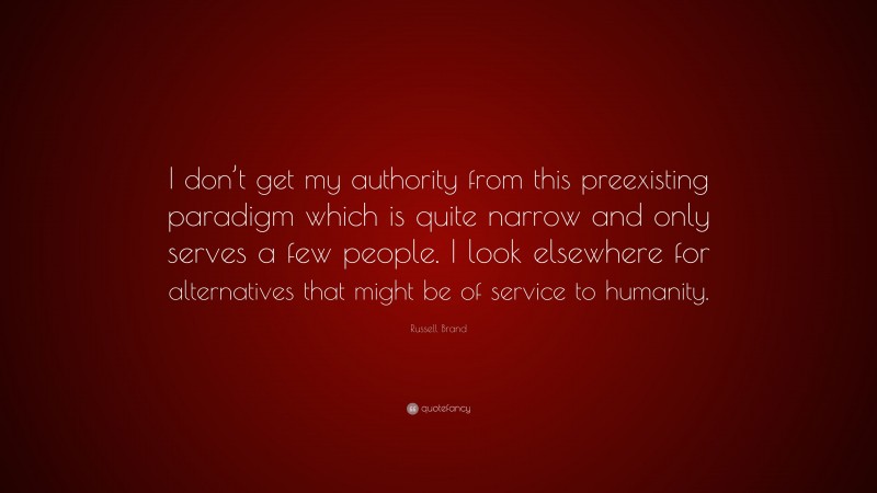 Russell Brand Quote: “I don’t get my authority from this preexisting paradigm which is quite narrow and only serves a few people. I look elsewhere for alternatives that might be of service to humanity.”
