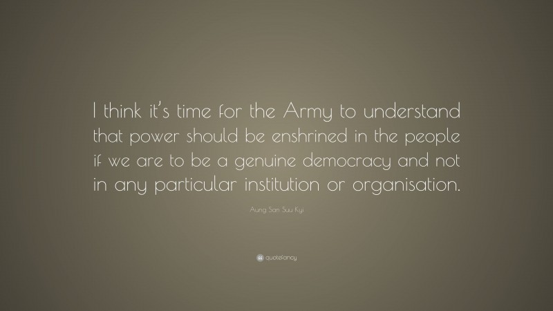 Aung San Suu Kyi Quote: “I think it’s time for the Army to understand that power should be enshrined in the people if we are to be a genuine democracy and not in any particular institution or organisation.”