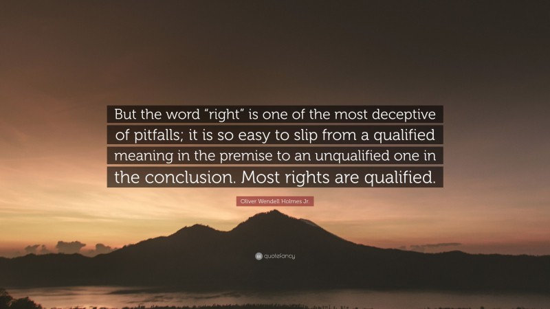 Oliver Wendell Holmes Jr. Quote: “But the word “right” is one of the most deceptive of pitfalls; it is so easy to slip from a qualified meaning in the premise to an unqualified one in the conclusion. Most rights are qualified.”
