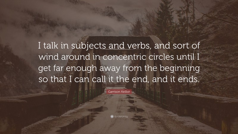 Garrison Keillor Quote: “I talk in subjects and verbs, and sort of wind around in concentric circles until I get far enough away from the beginning so that I can call it the end, and it ends.”