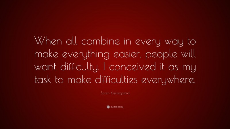 Soren Kierkegaard Quote: “When all combine in every way to make everything easier, people will want difficulty. I conceived it as my task to make difficulties everywhere.”