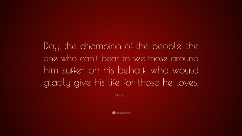 Marie Lu Quote: “Day, the champion of the people, the one who can’t bear to see those around him suffer on his behalf, who would gladly give his life for those he loves.”