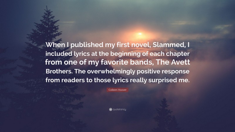 Colleen Hoover Quote: “When I published my first novel, Slammed, I included lyrics at the beginning of each chapter from one of my favorite bands, The Avett Brothers. The overwhelmingly positive response from readers to those lyrics really surprised me.”
