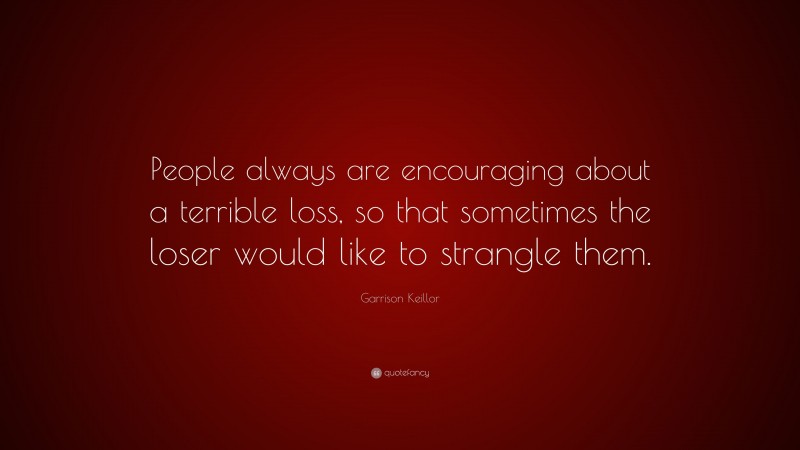 Garrison Keillor Quote: “People always are encouraging about a terrible loss, so that sometimes the loser would like to strangle them.”
