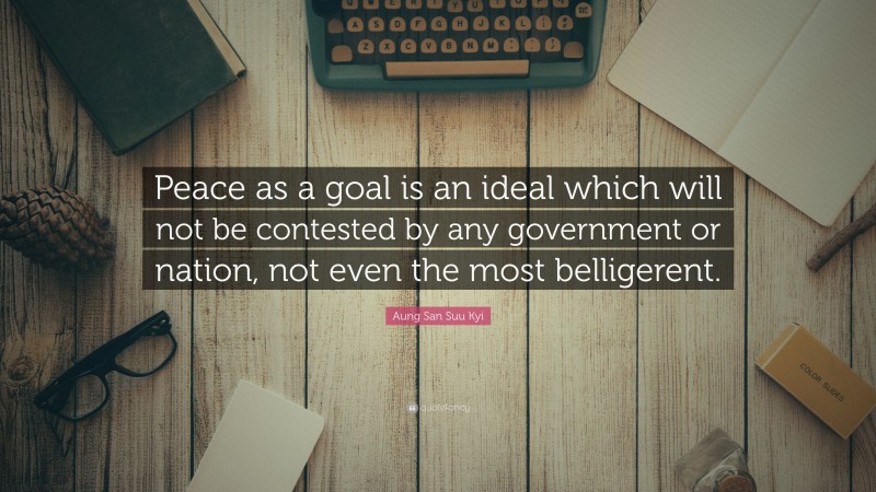 Aung San Suu Kyi Quote: “Peace as a goal is an ideal which will not be contested by any government or nation, not even the most belligerent.”